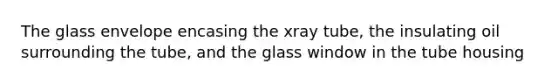 The glass envelope encasing the xray tube, the insulating oil surrounding the tube, and the glass window in the tube housing