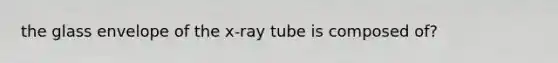 the glass envelope of the x-ray tube is composed of?