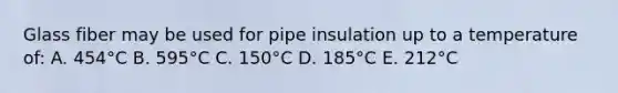 Glass fiber may be used for pipe insulation up to a temperature of: A. 454°C B. 595°C C. 150°C D. 185°C E. 212°C