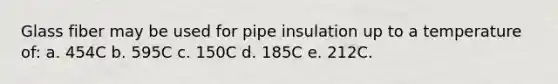 Glass fiber may be used for pipe insulation up to a temperature of: a. 454C b. 595C c. 150C d. 185C e. 212C.