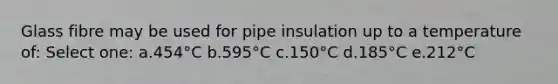 Glass fibre may be used for pipe insulation up to a temperature of: Select one: a.454°C b.595°C c.150°C d.185°C e.212°C