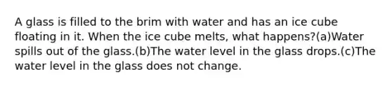 A glass is filled to the brim with water and has an ice cube floating in it. When the ice cube melts, what happens?(a)Water spills out of the glass.(b)The water level in the glass drops.(c)The water level in the glass does not change.