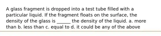 A glass fragment is dropped into a test tube filled with a particular liquid. If the fragment floats on the surface, the density of the glass is ______ the density of the liquid. a. more than b. less than c. equal to d. it could be any of the above