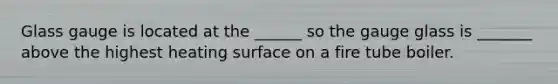 Glass gauge is located at the ______ so the gauge glass is _______ above the highest heating surface on a fire tube boiler.