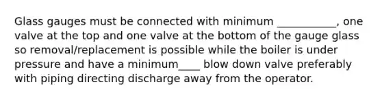 Glass gauges must be connected with minimum ___________, one valve at the top and one valve at the bottom of the gauge glass so removal/replacement is possible while the boiler is under pressure and have a minimum____ blow down valve preferably with piping directing discharge away from the operator.