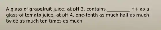 A glass of grapefruit juice, at pH 3, contains __________ H+ as a glass of tomato juice, at pH 4. one-tenth as much half as much twice as much ten times as much