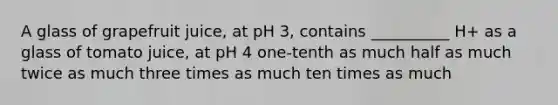 A glass of grapefruit juice, at pH 3, contains __________ H+ as a glass of tomato juice, at pH 4 one-tenth as much half as much twice as much three times as much ten times as much