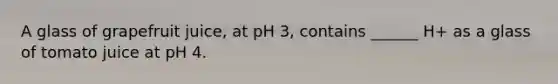 A glass of grapefruit juice, at pH 3, contains ______ H+ as a glass of tomato juice at pH 4.