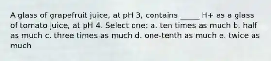 A glass of grapefruit juice, at pH 3, contains _____ H+ as a glass of tomato juice, at pH 4. Select one: a. ten times as much b. half as much c. three times as much d. one-tenth as much e. twice as much