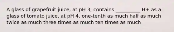 A glass of grapefruit juice, at pH 3, contains __________ H+ as a glass of tomato juice, at pH 4. one-tenth as much half as much twice as much three times as much ten times as much