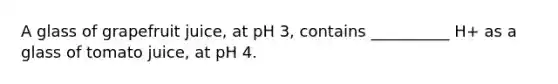 A glass of grapefruit juice, at pH 3, contains __________ H+ as a glass of tomato juice, at pH 4.