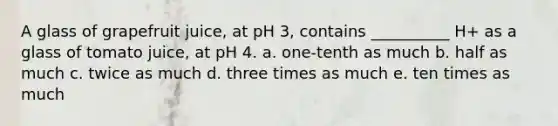 A glass of grapefruit juice, at pH 3, contains __________ H+ as a glass of tomato juice, at pH 4. a. one-tenth as much b. half as much c. twice as much d. three times as much e. ten times as much