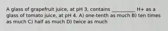 A glass of grapefruit juice, at pH 3, contains __________ H+ as a glass of tomato juice, at pH 4. A) one-tenth as much B) ten times as much C) half as much D) twice as much