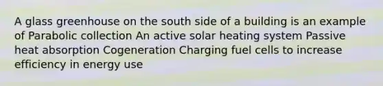 A glass greenhouse on the south side of a building is an example of Parabolic collection An active solar heating system Passive heat absorption Cogeneration Charging fuel cells to increase efficiency in energy use