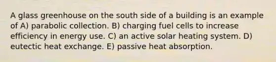 A glass greenhouse on the south side of a building is an example of A) parabolic collection. B) charging fuel cells to increase efficiency in energy use. C) an active solar heating system. D) eutectic heat exchange. E) passive heat absorption.