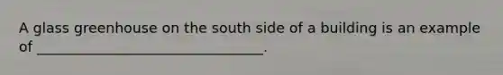 A glass greenhouse on the south side of a building is an example of ________________________________.