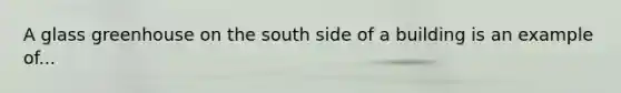 A glass greenhouse on the south side of a building is an example of...