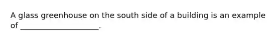 A glass greenhouse on the south side of a building is an example of ____________________.