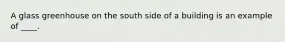 A glass greenhouse on the south side of a building is an example of ____.