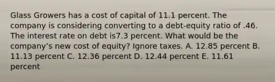 Glass Growers has a cost of capital of 11.1 percent. The company is considering converting to a debt-equity ratio of .46. The interest rate on debt is7.3 percent. What would be the company’s new cost of equity? Ignore taxes. A. 12.85 percent B. 11.13 percent C. 12.36 percent D. 12.44 percent E. 11.61 percent