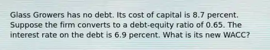 Glass Growers has no debt. Its cost of capital is 8.7 percent. Suppose the firm converts to a debt-equity ratio of 0.65. The interest rate on the debt is 6.9 percent. What is its new WACC?