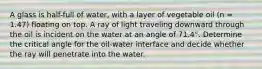 A glass is half-full of water, with a layer of vegetable oil (n = 1.47) floating on top. A ray of light traveling downward through the oil is incident on the water at an angle of 71.4°. Determine the critical angle for the oil-water interface and decide whether the ray will penetrate into the water.