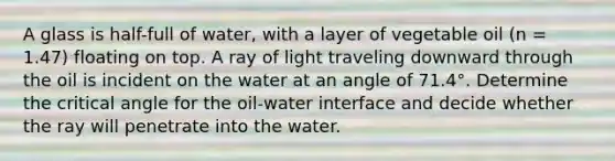 A glass is half-full of water, with a layer of vegetable oil (n = 1.47) floating on top. A ray of light traveling downward through the oil is incident on the water at an angle of 71.4°. Determine the critical angle for the oil-water interface and decide whether the ray will penetrate into the water.