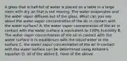 A glass that is half-full of water is placed on a table in a large room with dry air that is not moving. The water evaporates and the water vapor diffuses out of the glass. What can you say about the water vapor concentration of the air in contact with the water surface? A. the water vapor concentration of the air in contact with the water surface is equivalent to 100% humidity B. The water vapor concentration of the air in contact with the water surface is in equilibrium with the liquid water at the surface C. the water vapor concentration of the air in contact with the water surface can be determined using Antoine's equation D. all of the above E. none of the above