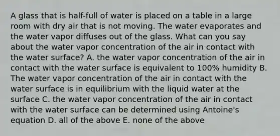 A glass that is half-full of water is placed on a table in a large room with dry air that is not moving. The water evaporates and the water vapor diffuses out of the glass. What can you say about the water vapor concentration of the air in contact with the water surface? A. the water vapor concentration of the air in contact with the water surface is equivalent to 100% humidity B. The water vapor concentration of the air in contact with the water surface is in equilibrium with the liquid water at the surface C. the water vapor concentration of the air in contact with the water surface can be determined using Antoine's equation D. all of the above E. none of the above