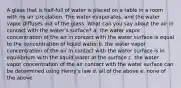 A glass that is half-full of water is placed on a table in a room with no air circulation. The water evaporates, and the water vapor diffuses out of the glass. What can you say about the air in contact with the water's surface? a. the water vapor concentration of the air in contact with the water surface is equal to the concentration of liquid water b. the water vapor concentration of the air in contact with the water surface is in equilibrium with the liquid water at the surface c. the water vapor concentration of the air contact with the water surface can be determined using Henry's law d. all of the above e. none of the above