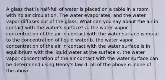 A glass that is half-full of water is placed on a table in a room with no air circulation. The water evaporates, and the water vapor diffuses out of the glass. What can you say about the air in contact with the water's surface? a. the water vapor concentration of the air in contact with the water surface is equal to the concentration of liquid water b. the water vapor concentration of the air in contact with the water surface is in equilibrium with the liquid water at the surface c. the water vapor concentration of the air contact with the water surface can be determined using Henry's law d. all of the above e. none of the above