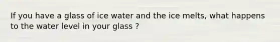 If you have a glass of ice water and the ice melts, what happens to the water level in your glass ?