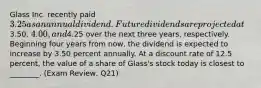 Glass Inc. recently paid 3.25 as an annual dividend. Future dividends are projected at3.50, 4.00, and4.25 over the next three years, respectively. Beginning four years from now, the dividend is expected to increase by 3.50 percent annually. At a discount rate of 12.5 percent, the value of a share of Glass's stock today is closest to ________. (Exam Review, Q21)