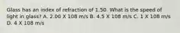 Glass has an index of refraction of 1.50. What is the speed of light in glass? A. 2.00 X 108 m/s B. 4.5 X 108 m/s C. 1 X 108 m/s D. 4 X 108 m/s