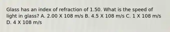 Glass has an index of refraction of 1.50. What is the speed of light in glass? A. 2.00 X 108 m/s B. 4.5 X 108 m/s C. 1 X 108 m/s D. 4 X 108 m/s