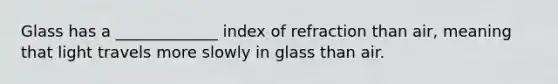 Glass has a _____________ index of refraction than air, meaning that light travels more slowly in glass than air.