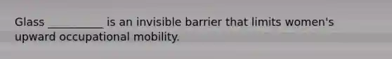 Glass __________ is an invisible barrier that limits women's upward occupational mobility.