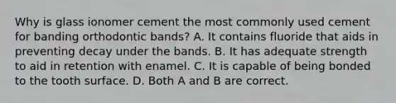 Why is glass ionomer cement the most commonly used cement for banding orthodontic bands? A. It contains fluoride that aids in preventing decay under the bands. B. It has adequate strength to aid in retention with enamel. C. It is capable of being bonded to the tooth surface. D. Both A and B are correct.