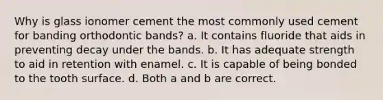 Why is glass ionomer cement the most commonly used cement for banding orthodontic bands? a. It contains fluoride that aids in preventing decay under the bands. b. It has adequate strength to aid in retention with enamel. c. It is capable of being bonded to the tooth surface. d. Both a and b are correct.