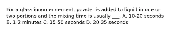 For a glass ionomer cement, powder is added to liquid in one or two portions and the mixing time is usually ___. A. 10-20 seconds B. 1-2 minutes C. 35-50 seconds D. 20-35 seconds