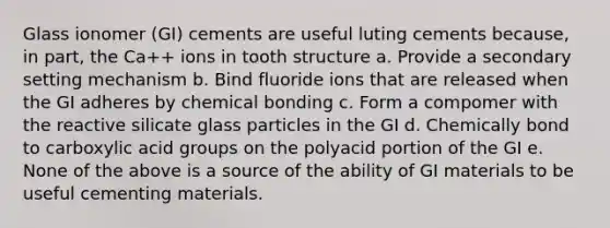 Glass ionomer (GI) cements are useful luting cements because, in part, the Ca++ ions in tooth structure a. Provide a secondary setting mechanism b. Bind fluoride ions that are released when the GI adheres by chemical bonding c. Form a compomer with the reactive silicate glass particles in the GI d. Chemically bond to carboxylic acid groups on the polyacid portion of the GI e. None of the above is a source of the ability of GI materials to be useful cementing materials.