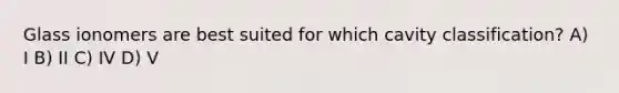 Glass ionomers are best suited for which cavity classification? A) I B) II C) IV D) V