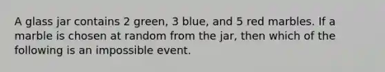 A glass jar contains 2 green, 3 blue, and 5 red marbles. If a marble is chosen at random from the jar, then which of the following is an impossible event.