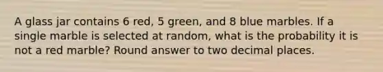 A glass jar contains 6 red, 5 green, and 8 blue marbles. If a single marble is selected at random, what is the probability it is not a red marble? Round answer to two decimal places.