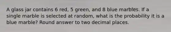 A glass jar contains 6 red, 5 green, and 8 blue marbles. If a single marble is selected at random, what is the probability it is a blue marble? Round answer to two decimal places.