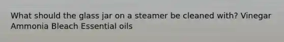 What should the glass jar on a steamer be cleaned with? Vinegar Ammonia Bleach Essential oils