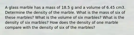 A glass marble has a mass of 18.5 g and a volume of 6.45 cm3. Determine the density of the marble. What is the mass of six of these marbles? What is the volume of six marbles? What is the density of six marbles? How does the density of one marble compare with the density of six of the marbles?