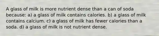 A glass of milk is more nutrient dense than a can of soda because: a) a glass of milk contains calories. b) a glass of milk contains calcium. c) a glass of milk has fewer calories than a soda. d) a glass of milk is not nutrient dense.