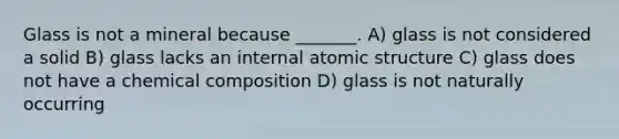 Glass is not a mineral because _______. A) glass is not considered a solid B) glass lacks an internal <a href='https://www.questionai.com/knowledge/kFm8mWrQzt-atomic-structure' class='anchor-knowledge'>atomic structure</a> C) glass does not have a <a href='https://www.questionai.com/knowledge/kyw8ckUHTv-chemical-composition' class='anchor-knowledge'>chemical composition</a> D) glass is not naturally occurring