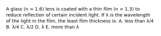 A glass (n = 1.6) lens is coated with a thin film (n = 1.3) to reduce reflection of certain incident light. If λ is the wavelength of the light in the film, the least film thickness is: A. less than λ/4 B. λ/4 C. λ/2 D. λ E. more than λ